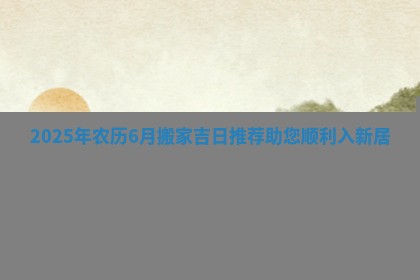 2 🛡 025年农历6月搬家吉日推荐助 🕞 您顺利入新居