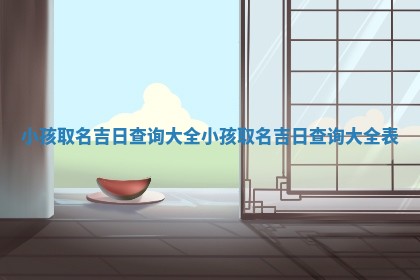 小孩取名吉日查询大全_小孩取名 🏮 吉日查询大全表 📯